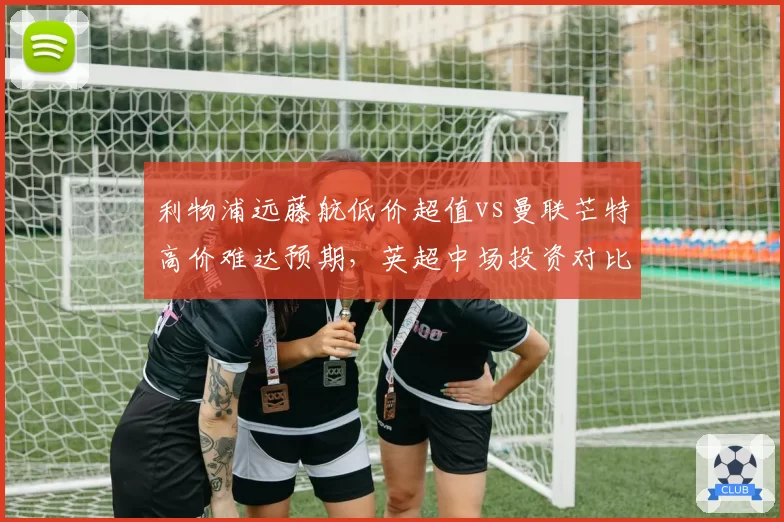 利物浦远藤航低价超值vs曼联芒特高价难达预期，英超中场投资对比