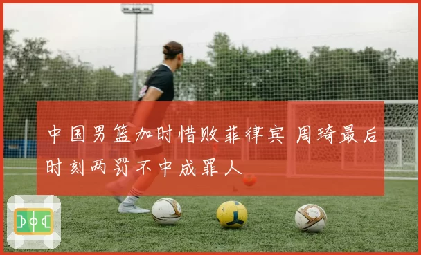 中国男篮加时惜败菲律宾 周琦最后时刻两罚不中成罪人