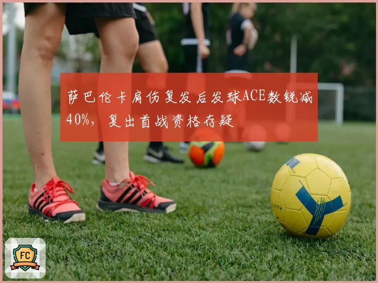 萨巴伦卡肩伤复发后发球ACE数锐减40%,复出首战资格存疑