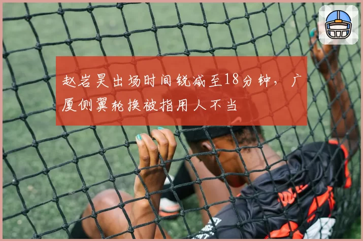赵岩昊出场时间锐减至18分钟，广厦侧翼轮换被指用人不当