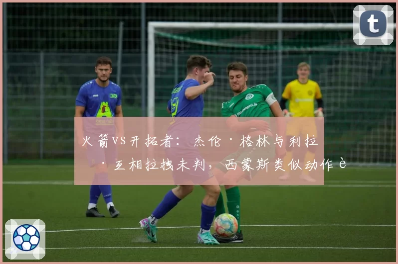 火箭vs开拓者：杰伦·格林与利拉德互相拉拽未判，西蒙斯类似动作被吹违体