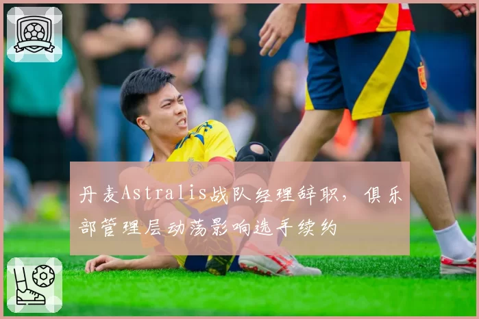 丹麦Astralis战队经理辞职，俱乐部管理层动荡影响选手续约