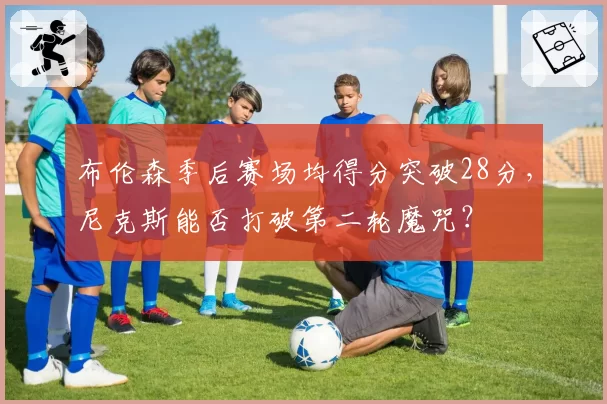 布伦森季后赛场均得分突破28分，尼克斯能否打破第二轮魔咒？