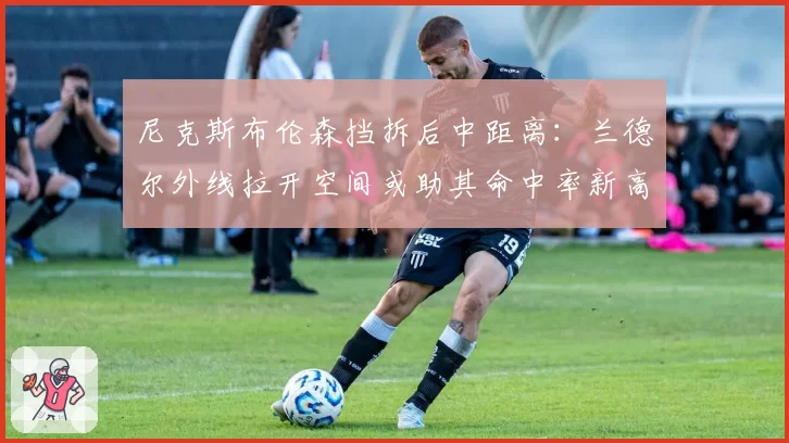 尼克斯布伦森挡拆后中距离：兰德尔外线拉开空间或助其命中率新高