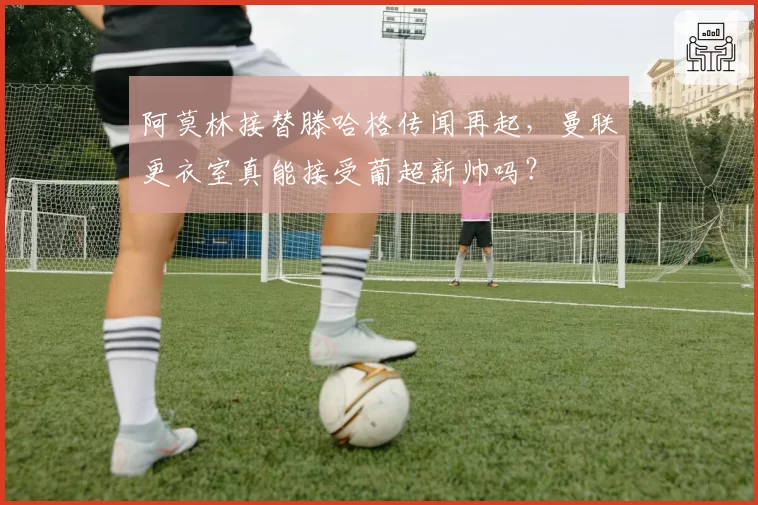 阿莫林接替滕哈格传闻再起，曼联更衣室真能接受葡超新帅吗？