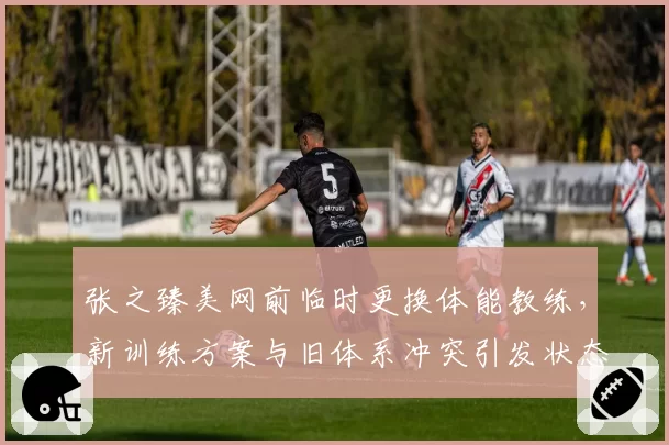 张之臻美网前临时更换体能教练,新训练方案与旧体系冲突引发状态波动