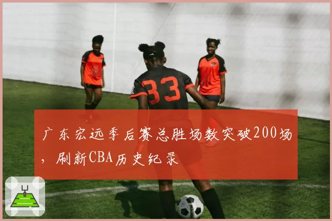 广东宏远季后赛总胜场数突破200场，刷新CBA历史纪录