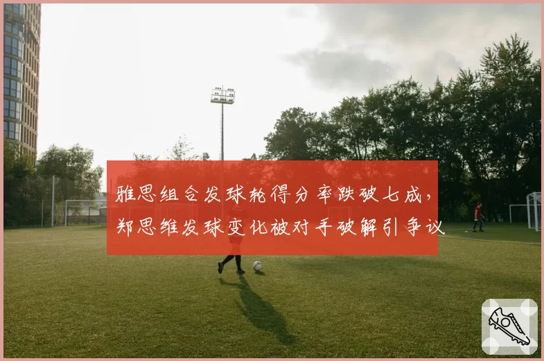雅思组合发球轮得分率跌破七成,郑思维发球变化被对手破解引争议
