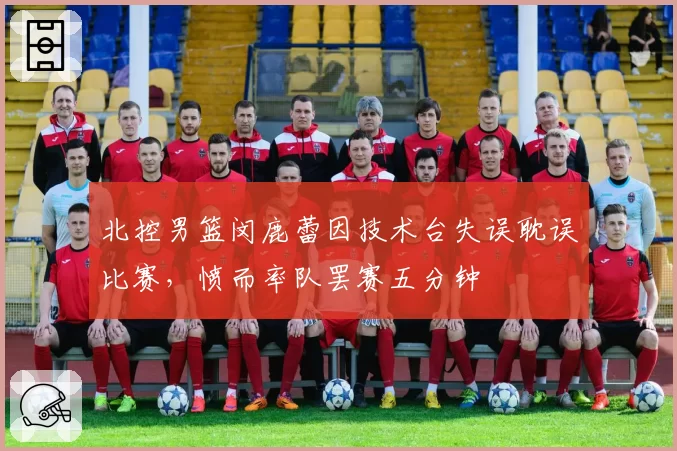北控男篮闵鹿蕾因技术台失误耽误比赛，愤而率队罢赛五分钟