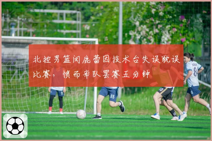 北控男篮闵鹿蕾因技术台失误耽误比赛，愤而率队罢赛五分钟