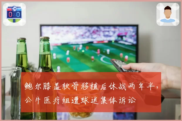 鲍尔膝盖软骨移植后休战两年半,公牛医疗组遭球迷集体诉讼
