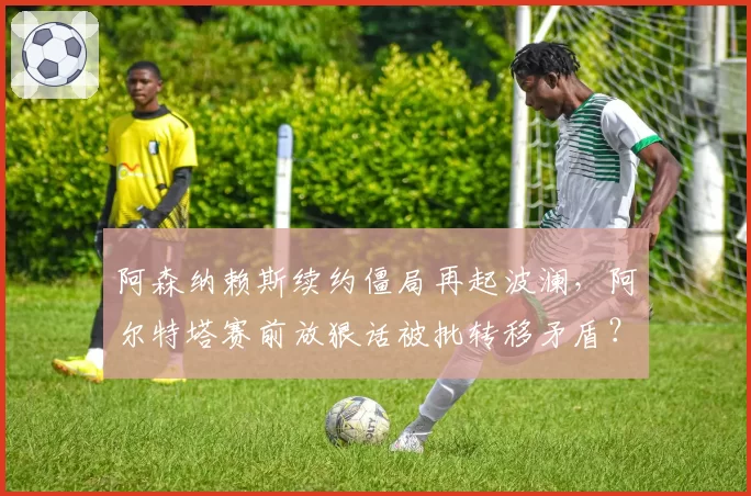 阿森纳赖斯续约僵局再起波澜，阿尔特塔赛前放狠话被批转移矛盾？