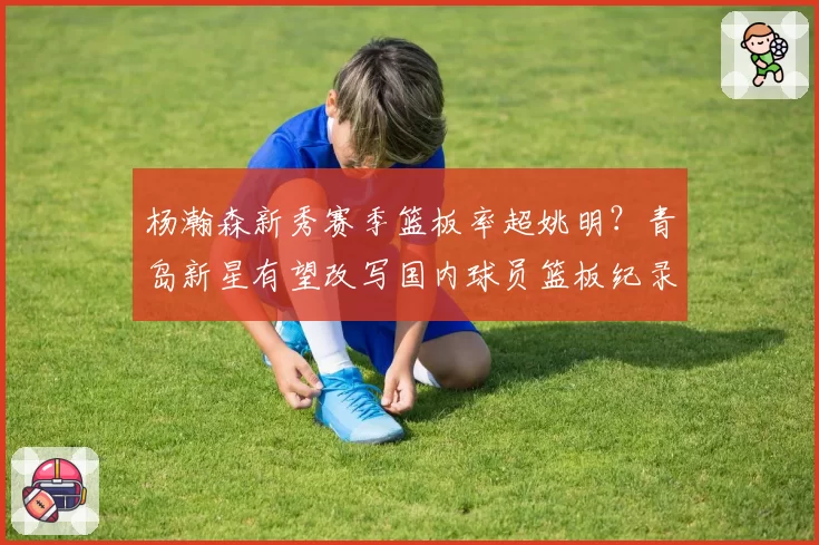 杨瀚森新秀赛季篮板率超姚明？青岛新星有望改写国内球员篮板纪录