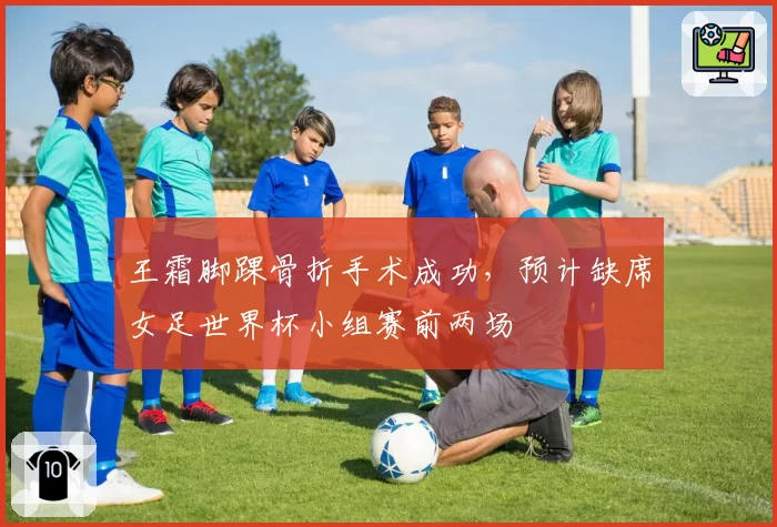 王霜脚踝骨折手术成功，预计缺席女足世界杯小组赛前两场