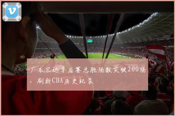 广东宏远季后赛总胜场数突破200场,刷新CBA历史纪录