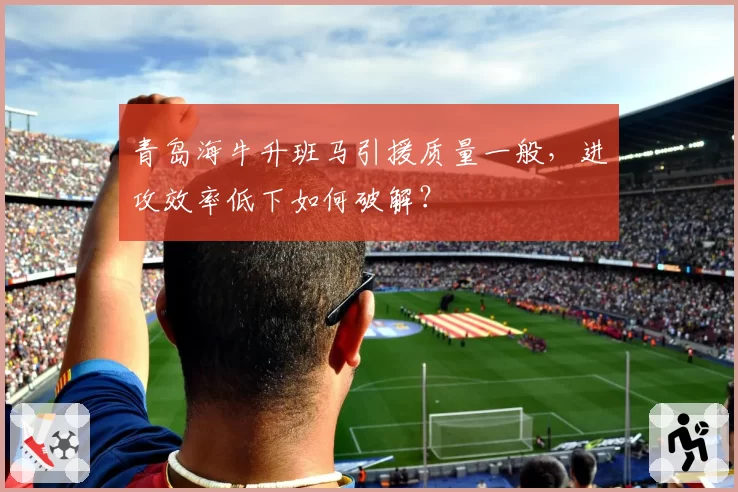 青岛海牛升班马引援质量一般,进攻效率低下如何破解?