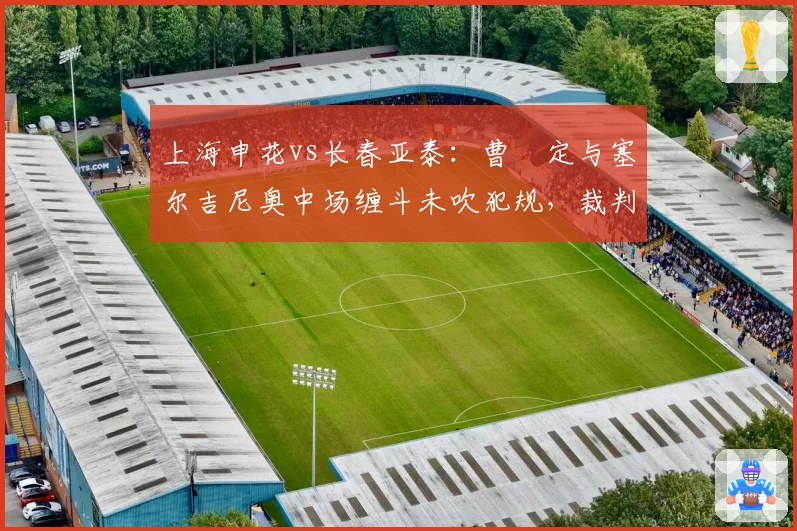 上海申花vs长春亚泰:曹赟定与塞尔吉尼奥中场缠斗未吹犯规,裁判尺度不一引两队主帅炮轰?