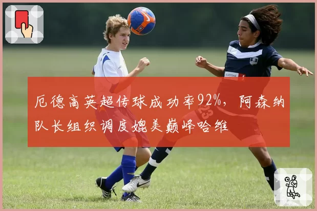厄德高英超传球成功率92%，阿森纳队长组织调度媲美巅峰哈维