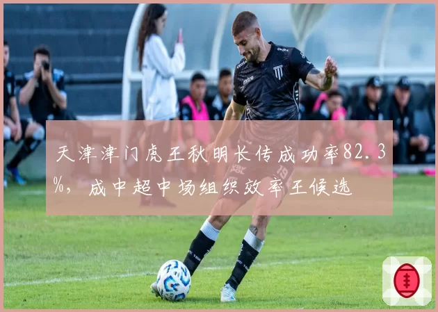 天津津门虎王秋明长传成功率82.3%,成中超中场组织效率王候选