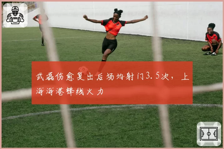 武磊伤愈复出后场均射门3.5次，上海海港锋线火力