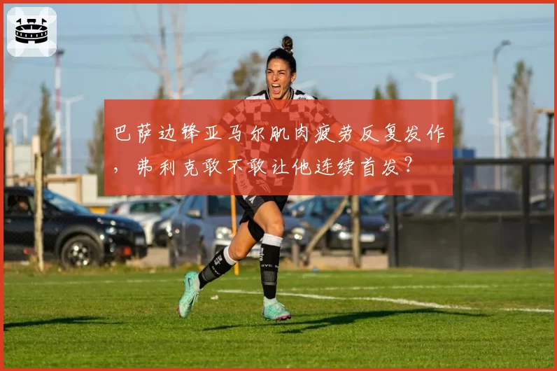 巴萨边锋亚马尔肌肉疲劳反复发作,弗利克敢不敢让他连续首发?