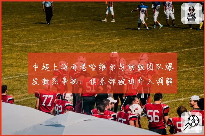 中超上海海港哈维尔与助教团队爆发激烈争执，俱乐部被迫介入调解