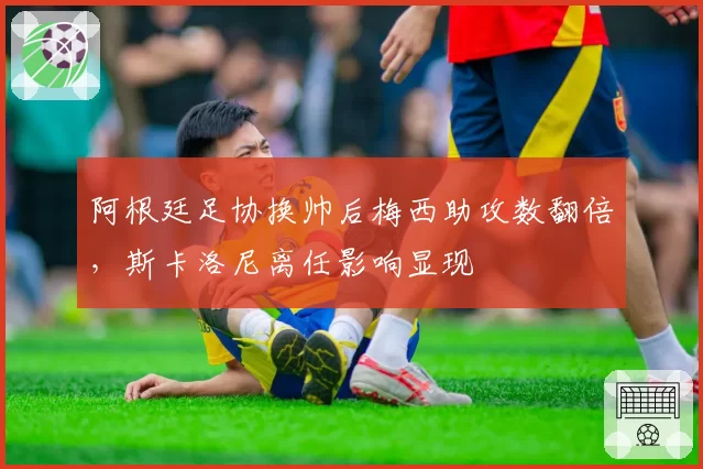 阿根廷足协换帅后梅西助攻数翻倍,斯卡洛尼离任影响显现