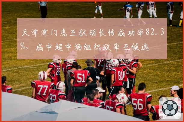 天津津门虎王秋明长传成功率82.3%，成中超中场组织效率王候选