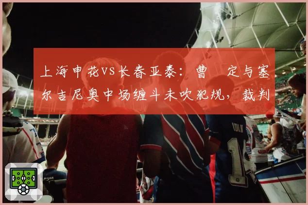 上海申花vs长春亚泰：曹赟定与塞尔吉尼奥中场缠斗未吹犯规，裁判尺度不一引两队主帅炮轰？