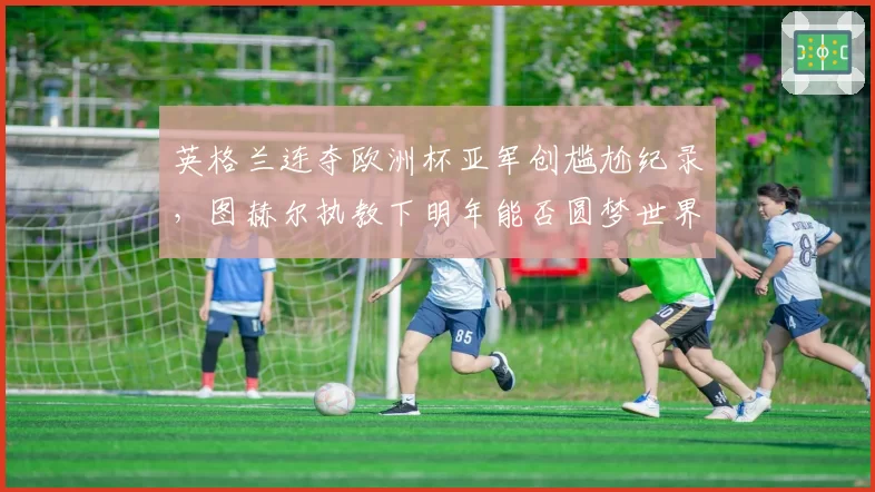 英格兰连夺欧洲杯亚军创尴尬纪录，图赫尔执教下明年能否圆梦世界杯？