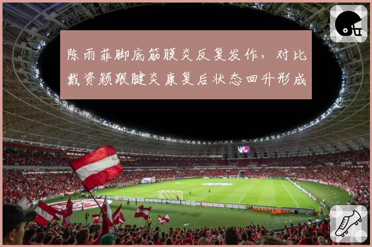 陈雨菲脚底筋膜炎反复发作,对比戴资颖跟腱炎康复后状态回升形成鲜明对比