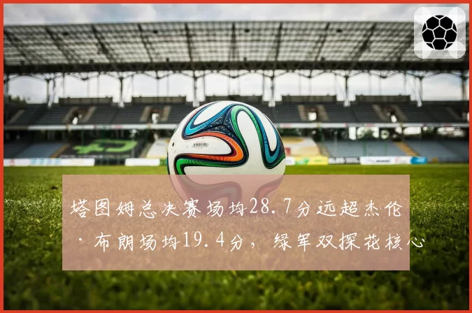 塔图姆总决赛场均28.7分远超杰伦·布朗场均19.4分,绿军双探花核心之争引交易暗流