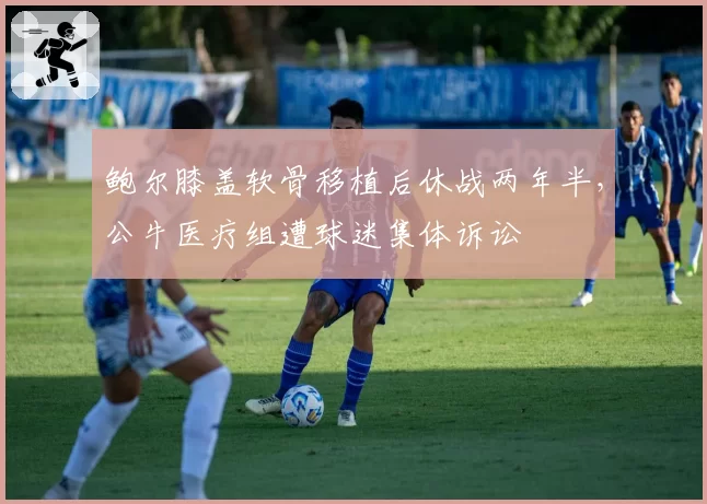 鲍尔膝盖软骨移植后休战两年半，公牛医疗组遭球迷集体诉讼
