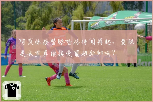 阿莫林接替滕哈格传闻再起，曼联更衣室真能接受葡超新帅吗？