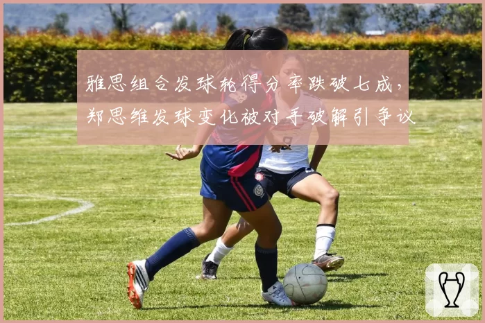 雅思组合发球轮得分率跌破七成，郑思维发球变化被对手破解引争议