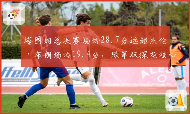 塔图姆总决赛场均28.7分远超杰伦·布朗场均19.4分,绿军双探花核心之争引交易暗流