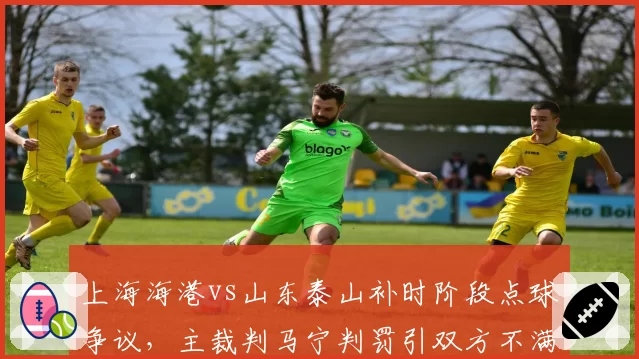上海海港vs山东泰山补时阶段点球争议，主裁判马宁判罚引双方不满