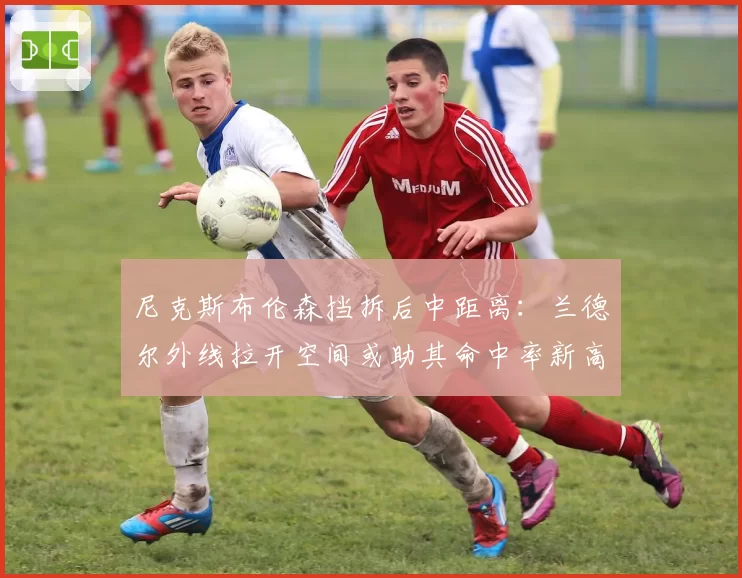 尼克斯布伦森挡拆后中距离:兰德尔外线拉开空间或助其命中率新高