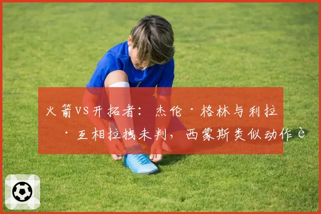 火箭vs开拓者:杰伦·格林与利拉德互相拉拽未判,西蒙斯类似动作被吹违体