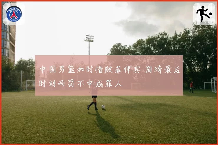 中国男篮加时惜败菲律宾 周琦最后时刻两罚不中成罪人