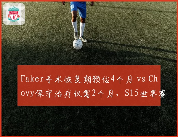 Faker手术恢复期预估4个月 vs Chovy保守治疗仅需2个月,S15世界赛两人命运分岔路