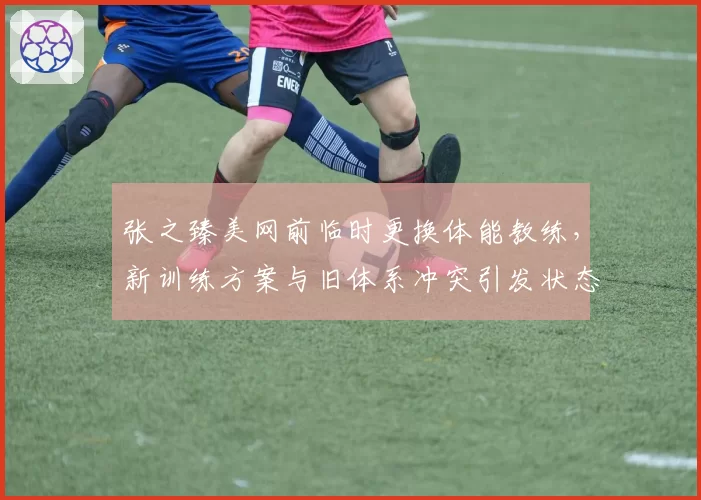 张之臻美网前临时更换体能教练，新训练方案与旧体系冲突引发状态波动