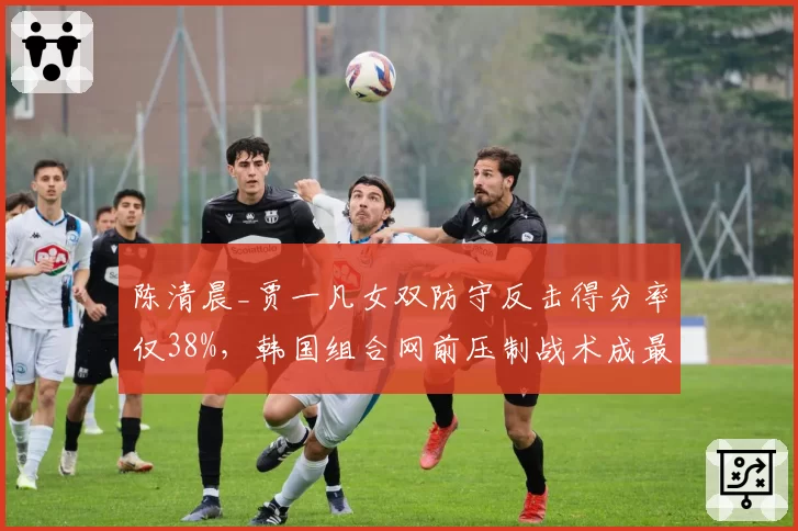 陈清晨_贾一凡女双防守反击得分率仅38%,韩国组合网前压制战术成最大克星