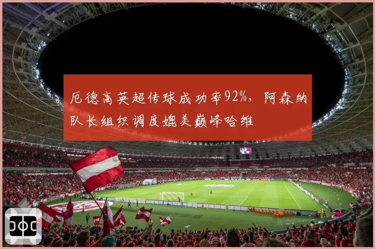 厄德高英超传球成功率92%,阿森纳队长组织调度媲美巅峰哈维