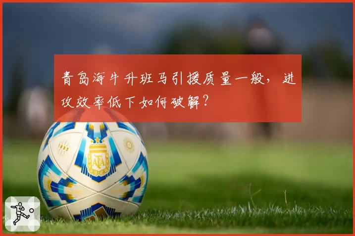 青岛海牛升班马引援质量一般，进攻效率低下如何破解？