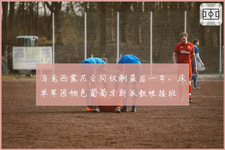 马竞西蒙尼合同仅剩最后一年,床单军团物色葡萄牙新派教练接班