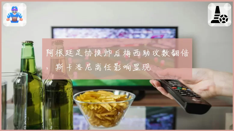 阿根廷足协换帅后梅西助攻数翻倍，斯卡洛尼离任影响显现