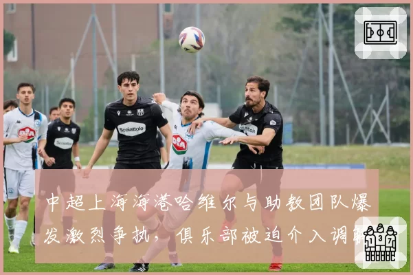 中超上海海港哈维尔与助教团队爆发激烈争执，俱乐部被迫介入调解