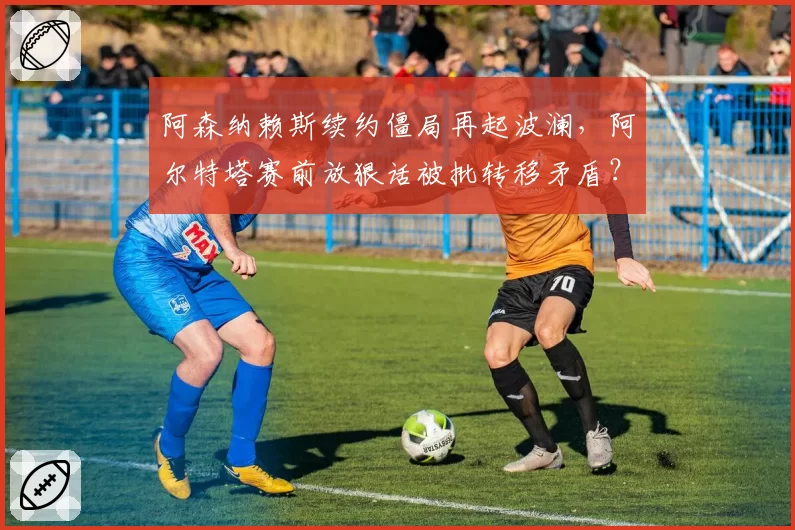 阿森纳赖斯续约僵局再起波澜，阿尔特塔赛前放狠话被批转移矛盾？