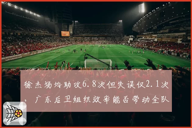 徐杰场均助攻6.8次但失误仅2.1次，广东后卫组织效率能否带动全队？